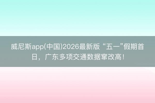 威尼斯app(中国)2026最新版 “五一”假期首日，广东多项交通数据窜改高！
