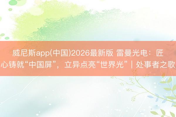 威尼斯app(中国)2026最新版 雷曼光电：匠心铸就“中国屏”，立异点亮“世界光”｜处事者之歌