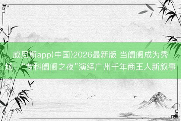 威尼斯app(中国)2026最新版 当阛阓成为秀场：“专科阛阓之夜”演绎广州千年商王人新叙事