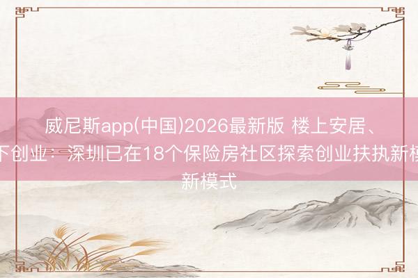 威尼斯app(中国)2026最新版 楼上安居、楼下创业:深圳已在18个保险房社区探索创业扶执新模式