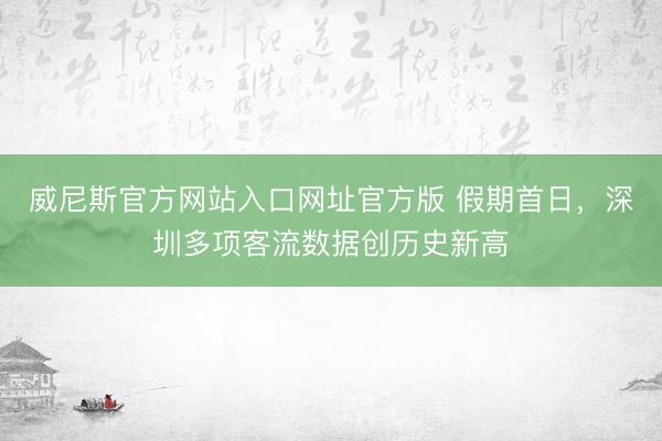 威尼斯官方网站入口网址官方版 假期首日,深圳多项客流数据创历史新高