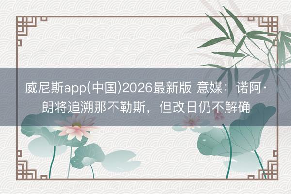 威尼斯app(中国)2026最新版 意媒：诺阿·朗将追溯那不勒斯，但改日仍不解确