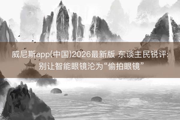 威尼斯app(中国)2026最新版 东谈主民锐评: 别让智能眼镜沦为“偷拍眼镜”