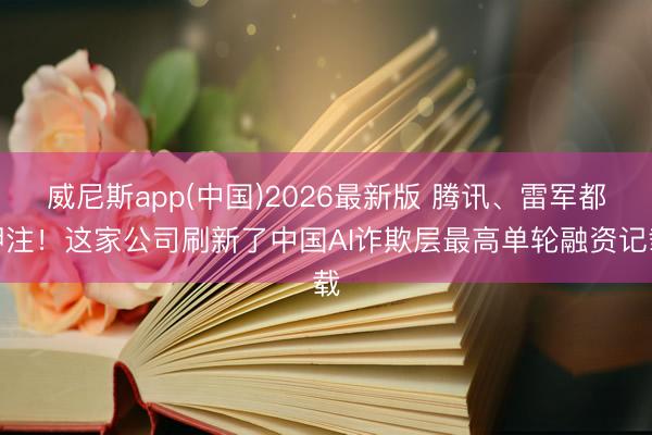 威尼斯app(中国)2026最新版 腾讯、雷军都押注！这家公司刷新了中国AI诈欺层最高单轮融资记载