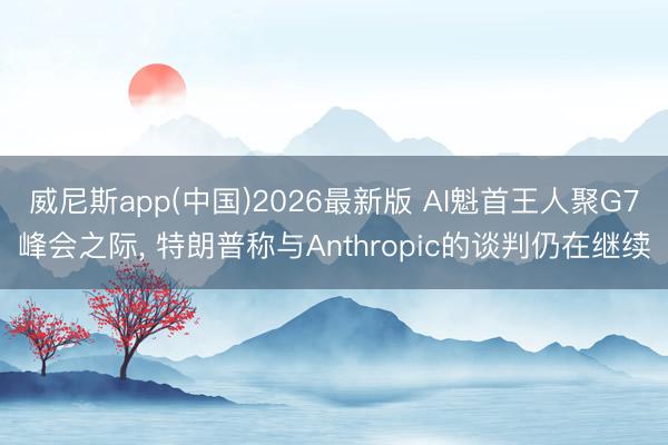 威尼斯app(中国)2026最新版 AI魁首王人聚G7峰会之际, 特朗普称与Anthropic的谈判仍在继续