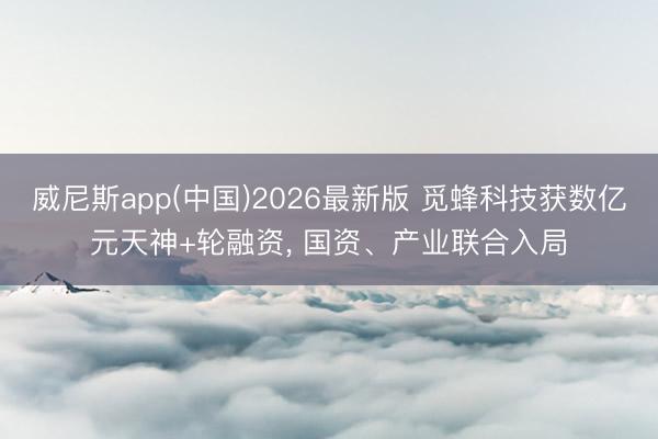 威尼斯app(中国)2026最新版 觅蜂科技获数亿元天神+轮融资， 国资、产业联合入局