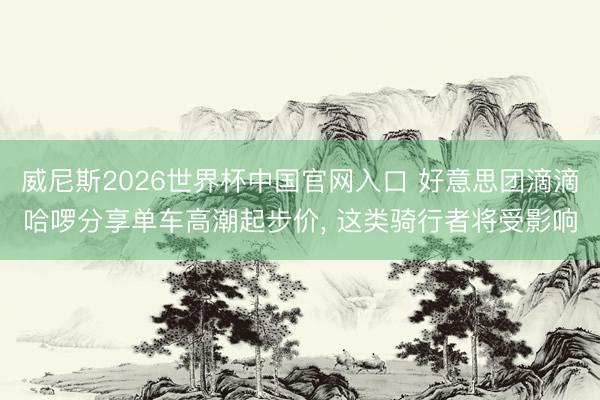 威尼斯2026世界杯中国官网入口 好意思团滴滴哈啰分享单车高潮起步价， 这类骑行者将受影响
